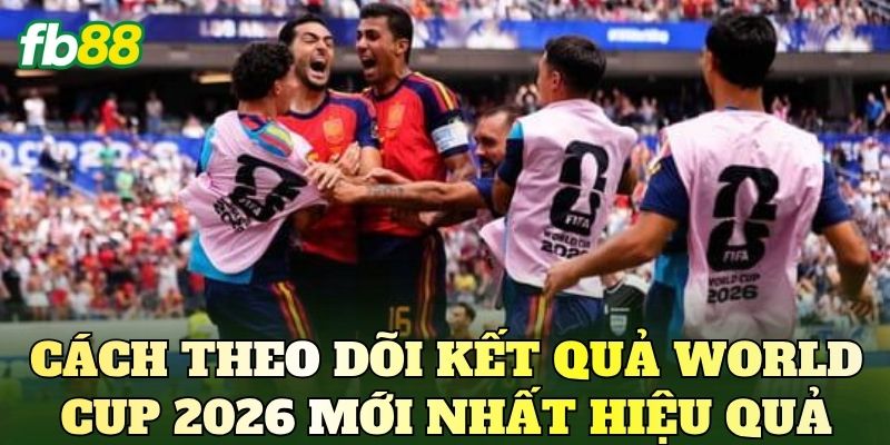 Cách theo dõi kết quả World Cup 2026 mới nhất hiệu quả
